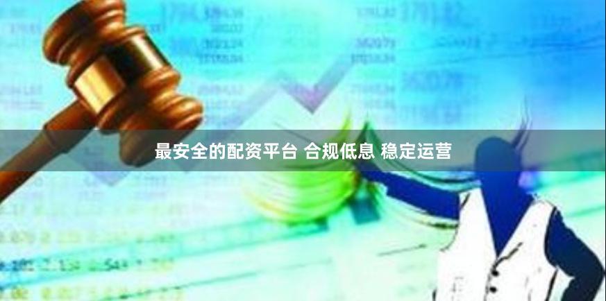 最安全的配资平台 合规低息 稳定运营